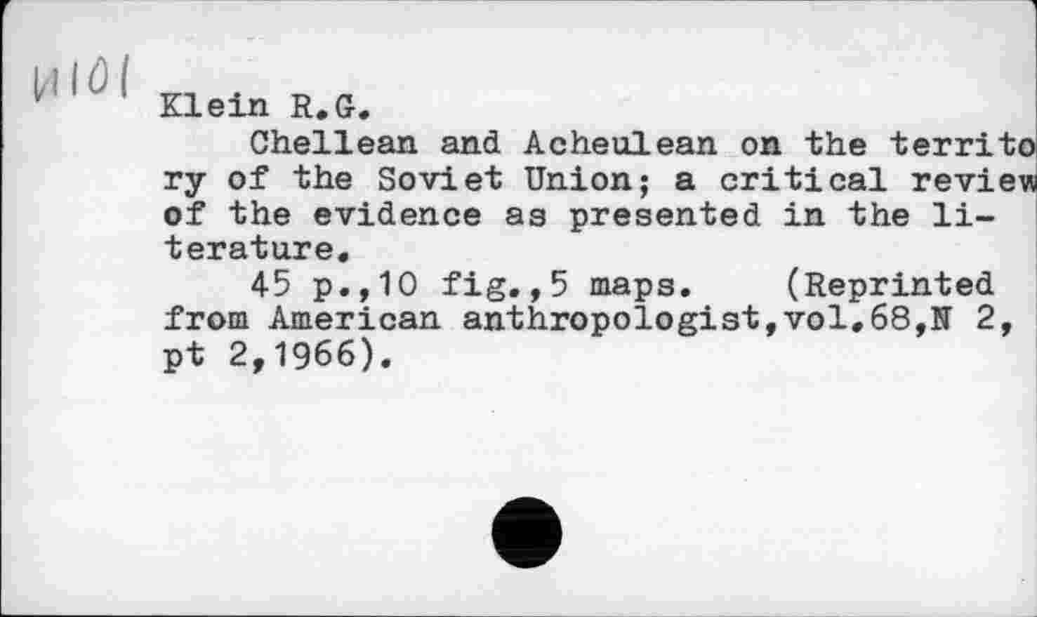 ﻿Hlöl
Klein R.G.
Chellean and Acheulean on the territo ry of the Soviet Union; a critical review of the evidence as presented in the literature.
45 p.,10 fig.,5 maps. (Reprinted from American anthropologist,vol.68,N 2, pt 2,1966).